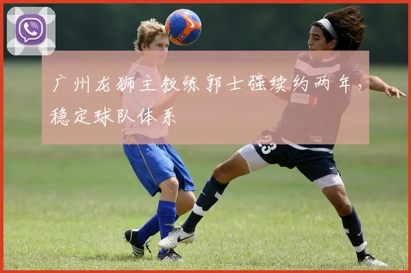 广州龙狮主教练郭士强续约两年，稳定球队体系