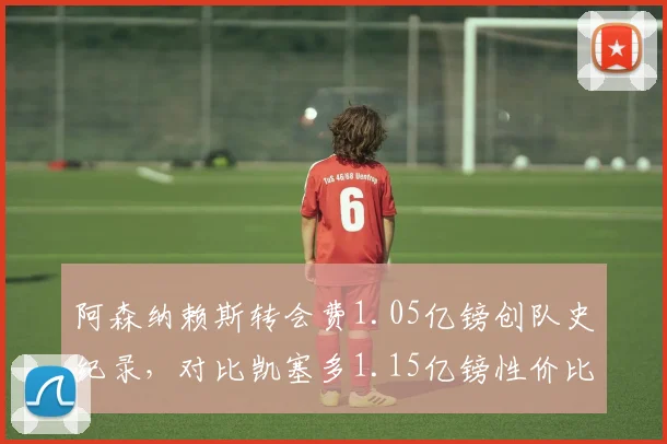 阿森纳赖斯转会费1.05亿镑创队史纪录，对比凯塞多1.15亿镑性价比之争