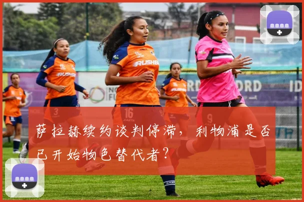 萨拉赫续约谈判停滞，利物浦是否已开始物色替代者？