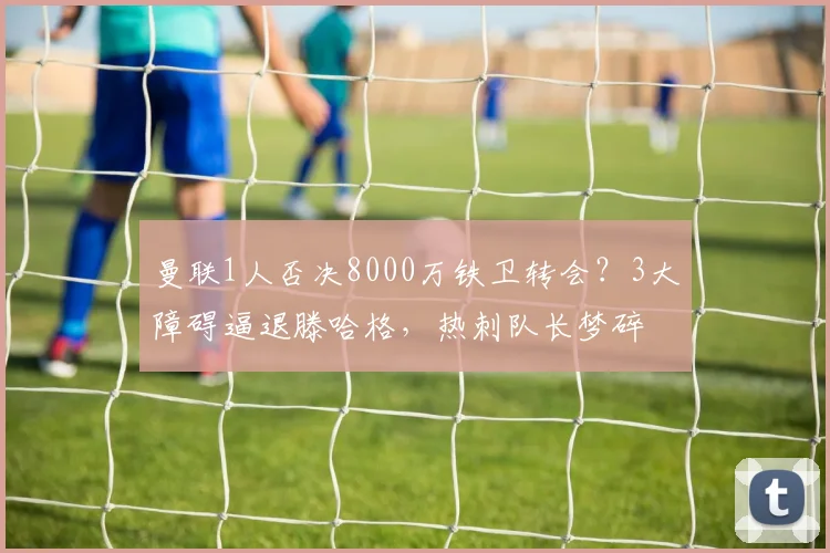 曼联1人否决8000万铁卫转会？3大障碍逼退滕哈格，热刺队长梦碎