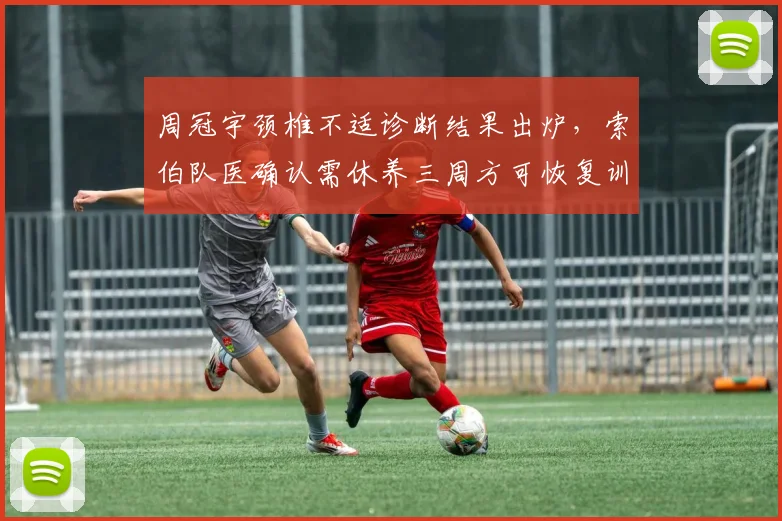 周冠宇颈椎不适诊断结果出炉，索伯队医确认需休养三周方可恢复训练